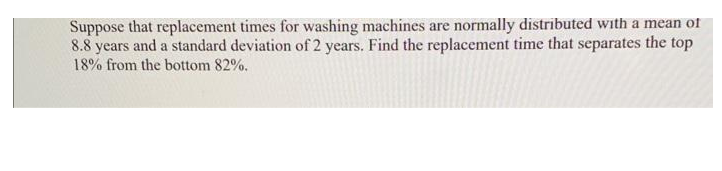 Suppose that replacement times for washing machines are normally distributed with a mean of
8.8 years and a standard deviation of 2 years. Find the replacement time that separates the top
18% from the bottom 82%.
