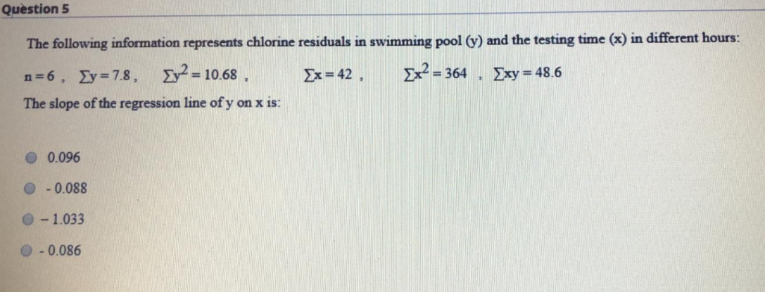 Quèstion 5
The following information represents chlorine residuals in swimming pool (y) and the testing time (x) in different hours:
n=6, Ey 7.8,
I =
= 10.68 ,
Ex= 42,
Ex² = 364
μΣxy48.6
The slope of the regression line of y on x is:
0.096
O-0.088
- 1.033
O - 0.086
