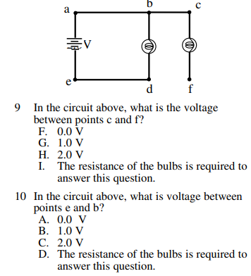 b
a
d
f
9 In the circuit above, what is the voltage
between points c and f?
F. 0.0 V
G. 1.0 V
Н. 2.0 V
I. The resistance of the bulbs is required to
answer this question.
10 In the circuit above, what is voltage between
points e and b?
А. 0.0 V
В. 1.0 V
С. 2.0 V
D. The resistance of the bulbs is required to
answer this question.
