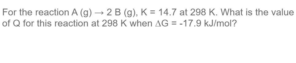 For the reaction A (g) → 2 B (g), K = 14.7 at 298 K. What is the value
of Q for this reaction at 298 K when AG = -17.9 kJ/mol?
