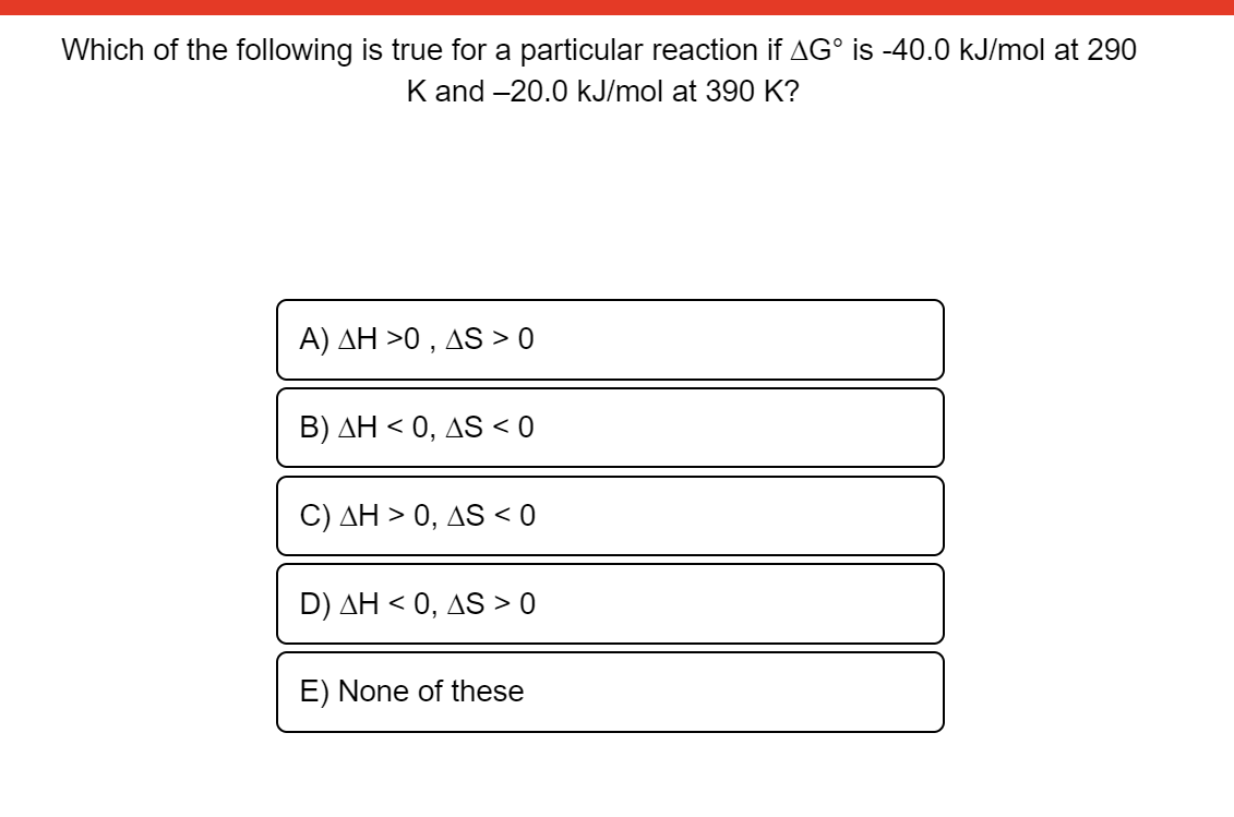 Which of the following is true for a particular reaction if AG° is -40.0 kJ/mol at 290
K and -20.0 kJ/mol at 390 K?
A) AH >0 , AS > 0
B) AH < 0, AS < 0
C) AH > 0, AS < 0
D) AH < 0, AS > 0
E) None of these
