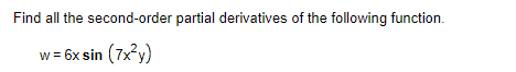 **Problem Statement:**

**Find all the second-order partial derivatives of the following function.**

\[ w = 6x \sin \left( 7x^2y \right) \]

**Solution and Explanation:**

We are given the function \( w = 6x \sin(7x^2 y) \), and we need to find all the second-order partial derivatives. 

Define:
- \( w \) as the dependent variable.
- \( x \) and \( y \) as the independent variables.

We need to compute the four second-order partial derivatives:
1. \( \frac{\partial^2 w}{\partial x^2} \) 
2. \( \frac{\partial^2 w}{\partial y^2} \)
3. \( \frac{\partial^2 w}{\partial x \partial y} \)
4. \( \frac{\partial^2 w}{\partial y \partial x} \)

**Step-by-Step Solution:**

1. Find the first-order partial derivatives:
   - \( w_x = \frac{\partial w}{\partial x} \)
   - \( w_y = \frac{\partial w}{\partial y} \)

2. Differentiate \( w_x \) with respect to \( x \) and \( y \) to find \( w_{xx} \) and \( w_{xy} \).
3. Differentiate \( w_y \) with respect to \( x \) and \( y \) to find \( w_{yy} \) and \( w_{yx} \).

Note that due to the symmetry of mixed partial derivatives (Clairaut's theorem), \( w_{xy} \) should equal \( w_{yx} \) if the function is continuous and differentiable.

**First-Order Partial Derivatives:**

\[ w = 6x \sin(7x^2y) \]

1. **First Partial Derivative with respect to \( x \):**

\[ w_x = \frac{\partial w}{\partial x} = 6 \sin(7x^2 y) + 6x \cos(7x^2 y) \cdot \frac{\partial}{\partial x}(7x^2 y) \]
\[ w_x = 6 \sin(7x^2 y) + 6x \cos(7x^2 y) \cdot