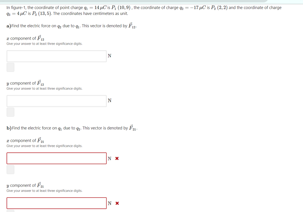 In figure-1, the coordinate of point charge q1 = 14 µC is P1 (10,9) , the coordinate of charge q2 =
93 = 4 µC is P3 (13,5). The coordinates have centimeters as unit.
--17 µC is P2 (2, 2) and the coordinate of charge
a) Find the electric force on q, due to q1. This vector is denoted by F12.
x component of F12
Give your answer to at least three significance digits.
Y component of F12
Give your answer to at least three significance digits.
N
b) Find the electric force on q, due to g2. This vector is denoted by F1.
x component of F21
Give your answer to at least three significance digits.
N X
Y component of F
Give your answer to at least three significance digits.
N X
