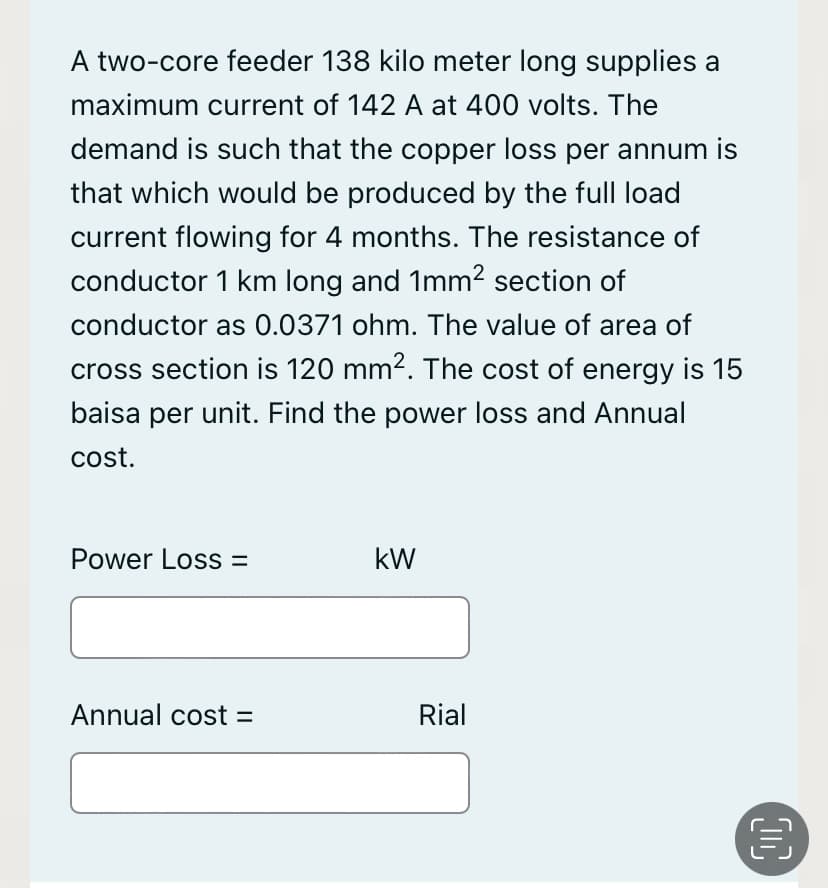 A two-core feeder 138 kilo meter long supplies a
maximum current of 142 A at 400 volts. The
demand is such that the copper loss per annum is
that which would be produced by the full load
current flowing for 4 months. The resistance of
conductor 1 km long and 1mm2 section of
conductor as 0.0371 ohm. The value of area of
cross section is 120 mm2. The cost of energy is 15
baisa per unit. Find the power loss and Annual
cost.
Power Loss =
kW
Annual cost =
Rial
