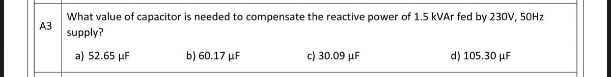 What value of capacitor is needed to compensate the reactive power of 1.5 kVAr fed by 230V, 50HZ
АЗ
supply?
a) 52.65 µF
b) 60.17 µF
c) 30.09 µF
d) 105.30 µF
