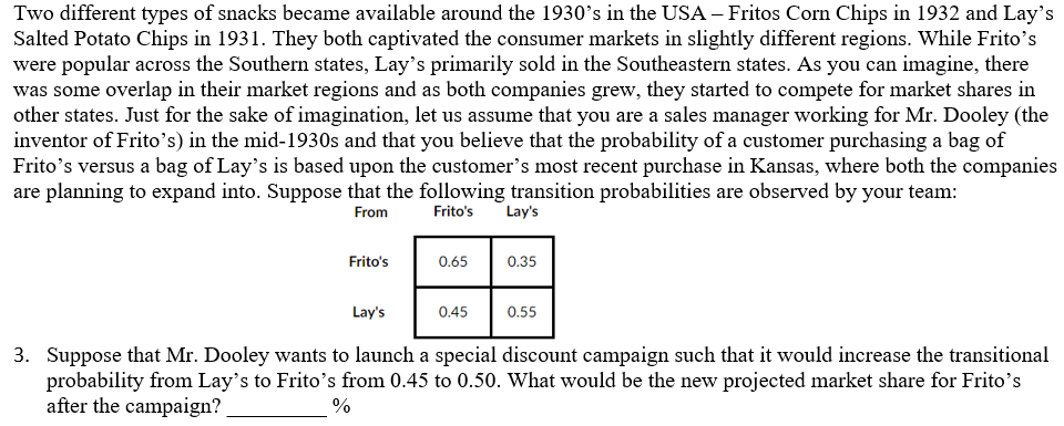 Two different types of snacks became available around the 1930's in the USA – Fritos Corn Chips in 1932 and Lay's
Salted Potato Chips in 1931. They both captivated the consumer markets in slightly different regions. While Frito's
were popular across the Southern states, Lay's primarily sold in the Southeastern states. As you can imagine, there
was some overlap in their market regions and as both companies grew, they started to compete for market shares in
other states. Just for the sake of imagination, let us assume that you are a sales manager working for Mr. Dooley (the
inventor of Frito's) in the mid-1930s and that you believe that the probability of a customer purchasing a bag of
Frito's versus a bag of Lay's is based upon the customer's most recent purchase in Kansas, where both the companies
are planning to expand into. Suppose that the following transition probabilities are observed by your team:
Lay's
From
Frito's
Frito's
0.65
0.35
Lay's
0.45
0.55
3. Suppose that Mr. Dooley wants to launch a special discount campaign such that it would increase the transitional
probability from Lay's to Frito's from 0.45 to 0.50. What would be the new projected market share for Frito's
after the campaign?
