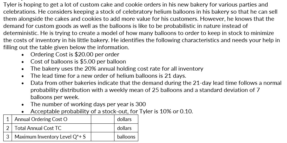 Tyler is hoping to get a lot of custom cake and cookie orders in his new bakery for various parties and
celebrations. He considers keeping a stock of celebratory helium balloons in his bakery so that he can sell
them alongside the cakes and cookies to add more value for his customers. However, he knows that the
demand for custom goods as well as the balloons is like to be probabilistic in nature instead of
deterministic. He is trying to create a model of how many balloons to order to keep in stock to minimize
the costs of inventory in his little bakery. He identifies the following characteristics and needs your help in
filling out the table given below the information.
Ordering Cost is $20.00 per order
Cost of balloons is $5.00 per balloon
The bakery uses the 20% annual holding cost rate for all inventory
The lead time for a new order of helium balloons is 21 days.
Data from other bakeries indicate that the demand during the 21-day lead time follows a normal
probability distribution with a weekly mean of 25 balloons and a standard deviation of 7
balloons per week.
The number of working days per year is 300
Acceptable probability of a stock-out, for Tyler is 10% or 0.10.
1 Annual Ordering Cost O
dollars
2 Total Annual Cost TC
dollars
3 Maximum Inventory Level Q*+ S
balloons
