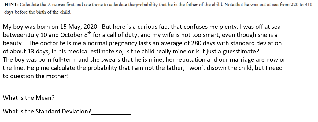 HINT: Calculate the Z-scores first and use those to calculate the probability that he is the father of the child. Note that he was out at sea from 220 to 310
days before the birth of the child.
My boy was born on 15 May, 2020. But here is a curious fact that confuses me plenty. I was off
between July 10 and October 8th for a call of duty, and my wife is not too smart, even though she is a
beauty! The doctor tells me a normal pregnancy lasts an average of 280 days with standard deviation
of about 13 days, In his medical estimate so, is the child really mine or is it just a guesstimate?
The boy was born full-term and she swears that he is mine, her reputation and our marriage are now on
the line. Help me calculate the probability that I am not the father, I won't disown the child, but I need
sea
to question the mother!
What is the Mean?
What is the Standard Deviation?
