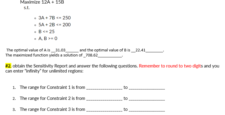 Maximize 12A + 15B
s.t.
• 3A + 7B <= 250
• 5A + 2B <= 200
• B<= 25
• A, B >= 0
The optimal value of A is_31.03_
The maximized function yields a solution of _708.62
and the optimal value of B is_22.41
#2. obtain the Sensitivity Report and answer the following questions. Remember to round to two digits and you
can enter "infinity" for unlimited regions:
1. The range for Constraint 1 is from.
to
2. The range for Constraint 2 is from
to
3. The range for Constraint 3 is from
to
