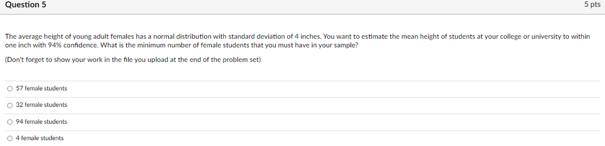 ### Question 5 (5 pts)

The average height of young adult females has a normal distribution with a standard deviation of 4 inches. You want to estimate the mean height of students at your college or university to within one inch with 94% confidence. What is the minimum number of female students that you must have in your sample?

(Don't forget to show your work in the file you upload at the end of the problem set)

- ☐ 57 female students
- ☐ 32 female students
- ☐ 94 female students
- ☐ 4 female students