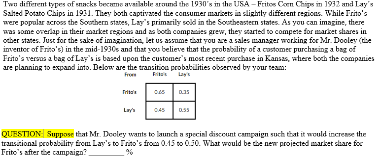 Two different types of snacks became available around the 1930's in the USA – Fritos Corn Chips in 1932 and Lay's
Salted Potato Chips in 1931. They both captivated the consumer markets in slightly different regions. While Frito's
were popular across the Southern states, Lay's primarily sold in the Southeastern states. As you can imagine, there
was some overlap in their market regions and as both companies grew, they started to compete for market shares in
other states. Just for the sake of imagination, let us assume that you are a sales manager working for Mr. Dooley (the
inventor of Frito's) in the mid-1930s and that you believe that the probability of a customer purchasing a bag of
Frito's versus a bag of Lay's is based upon the customer's most recent purchase in Kansas, where both the companies
are planning to expand into. Below are the transition probabilities observed by your team:
From
Frito's
Lay's
Frito's
0.65
0.35
Lay's
0.45
0.55
QUESTION: Suppose that Mr. Dooley wants to launch a special discount campaign such that it would increase the
transitional probability from Lay's to Frito's from 0.45 to 0.50. What would be the new projected market share for
Frito's after the campaign?
%
