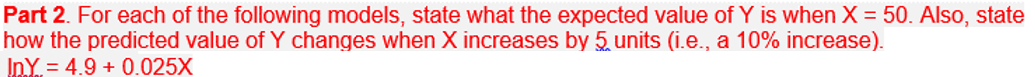 ### Part 2.

For each of the following models, state what the expected value of \( Y \) is when \( X = 50 \). Also, state how the predicted value of \( Y \) changes when \( X \) increases by 5 units (i.e., a 10% increase).

\[
\ln Y = 4.9 + 0.025X
\]