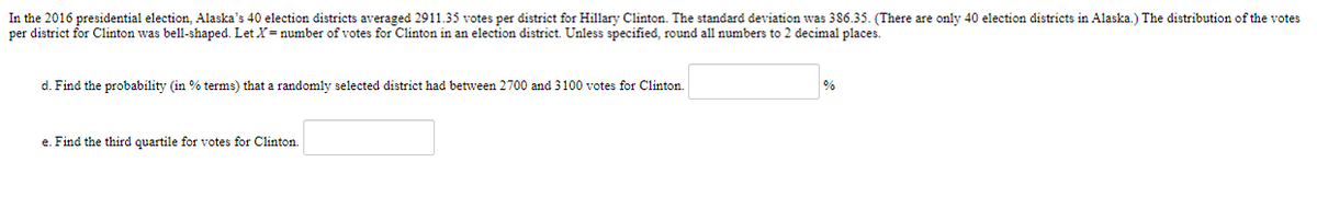 **2016 Presidential Election Statistics in Alaska**

In the 2016 presidential election, Alaska's 40 election districts averaged 2911.35 votes per district for Hillary Clinton. The standard deviation was 386.35. (There are only 40 election districts in Alaska.) The distribution of the votes per district for Clinton was bell-shaped. Let \( X = \) number of votes for Clinton in an election district. Unless specified, round all numbers to 2 decimal places.

### Questions:

d. Find the probability (in % terms) that a randomly selected district had between 2700 and 3100 votes for Clinton. ______________ %

e. Find the third quartile for votes for Clinton. ______________ 