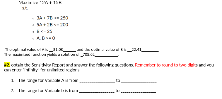 Maximize 12A + 15B
s.t.
• 3A + 7B <= 250
• 5A + 2B <= 200
• B<= 25
• A, B >= 0
The optimal value of A is_31.03
The maximized function yields a solution of _708.62_
and the optimal value of B is_22.41
# 2. obtain the Sensitivity Report and answer the following questions. Remember to round to two digits and you
can enter "infinity' for unlimited regions:
1. The range for Variable A is from
to
2. The range for Variable b is from
to
