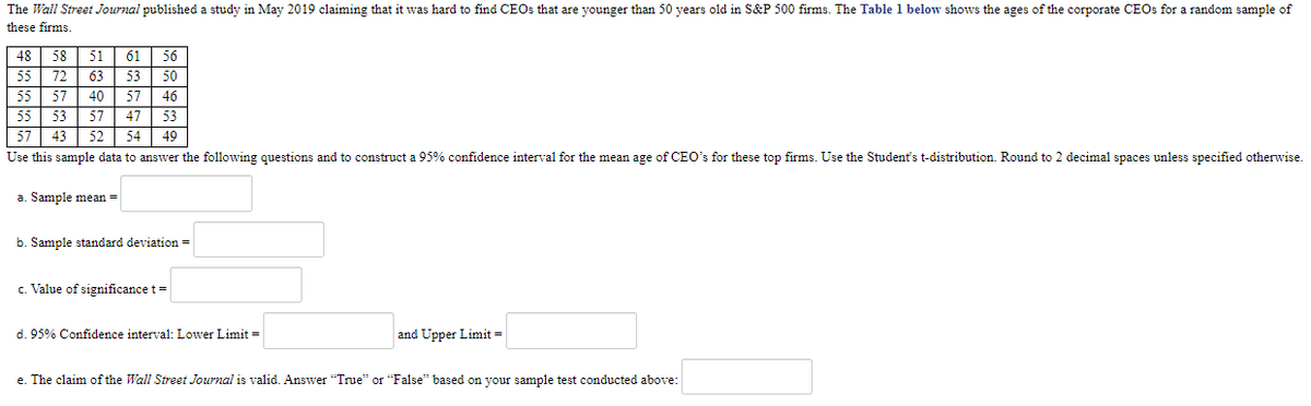 The Wall Street Journal published a study in May 2019 claiming that it was hard to find CEOs that are younger than 50 years old in S&P 500 firms. Table 1 below shows the ages of the corporate CEOs for a random sample of these firms.

| Ages |
|------|
| 48 |
| 58 |
| 51 |
| 61 |
| 56 |
| 55 |
| 72 |
| 63 |
| 53 |
| 50 |
| 55 |
| 57 |
| 40 |
| 61 |
| 53 |
| 55 |
| 53 |
| 57 |
| 47 |
| 43 |
| 52 |
| 54 |
| 54 |
| 49 |

Use this sample data to answer the following questions and to construct a 95% confidence interval for the mean age of CEOs for these top firms. Use the Student's t-distribution. Round to 2 decimal spaces unless specified otherwise.

a. Sample mean = __________

b. Sample standard deviation = __________

c. Value of significance t = __________

d. 95% Confidence interval: Lower Limit = __________ and Upper Limit = __________

e. The claim of the *Wall Street Journal* is valid. Answer “True” or “False” based on your sample test conducted above: __________