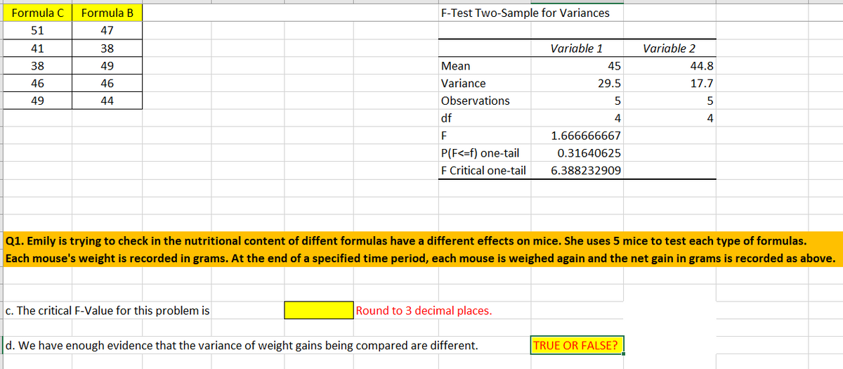 ### Nutritional Content Analysis using F-Test

#### Experimental Setup:

Emily is conducting an experiment to check if different nutritional formulas have varying effects on mice. Specifically, she uses 5 mice to test each type of formula. The net weight gain in grams for each mouse after a specified time period is recorded as follows:

| Formula C | Formula B |
|-----------|-----------|
| 51        | 47        |
| 41        | 38        |
| 38        | 49        |
| 46        | 46        |
| 49        | 44        |

#### Statistical Analysis:

An F-Test Two-Sample for Variances is conducted to compare the variances of the weight gains for the two formulas.

**Variables:**
- **Variable 1** corresponds to Formula C.
- **Variable 2** corresponds to Formula B.

**Summary of Statistical Data:**

| Statistic               | Variable 1          | Variable 2  |
|-------------------------|---------------------|-------------|
| **Mean**                | 45                  | 44.8        |
| **Variance**            | 29.5                | 17.7        |
| **Observations**        | 5                   | 5           |
| **Degrees of Freedom (df)** | 4               | 4           |

**F-Test Results:**

| Result                  | Value                        |
|-------------------------|------------------------------|
| **F**                   | 1.666666667                  |
| **P(F <= f) one-tail**  | 0.31640625                   |
| **F Critical one-tail** | 6.388232909                  |

**Key Questions:**

1. **The Critical F-Value** for this problem needs to be rounded to three decimal places:

   **F Critical one-tail** is rounded to **6.388**.

2. **Decision Making:**
   
   We need to determine whether we have enough evidence to conclude that the variances of weight gains being compared are different. 
   
   Based on the F-Test results, do we have enough evidence?

   **TRUE OR FALSE?**.