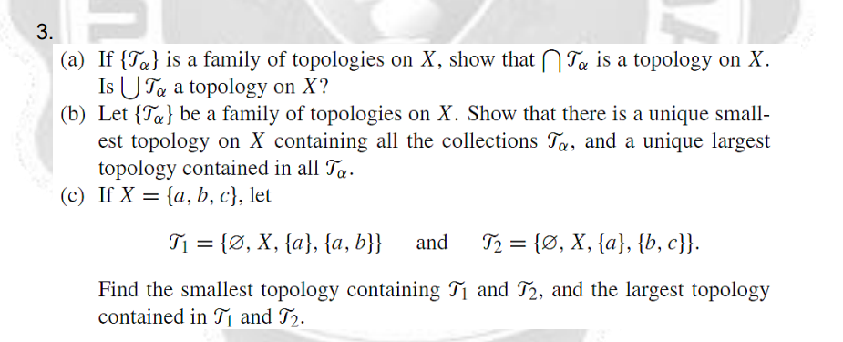 (a) If {Ta} is a family of topologies on X, show that N Ta is a topology on X.
Is U Ta a topology on X?
(b) Let {Ta} be a family of topologies on X. Show that there is a unique small-
est topology on X containing all the collections Ta, and a unique largest
topology contained in all Ty.
(c) If X = {a, b, c}, let
T1 = {Ø, X, {a}, {a, b}}
and
T2 = {Ø, X, {a}, {b, c}}.
Find the smallest topology containing T1 and T2, and the largest topology
contained in T and T2.
3.
