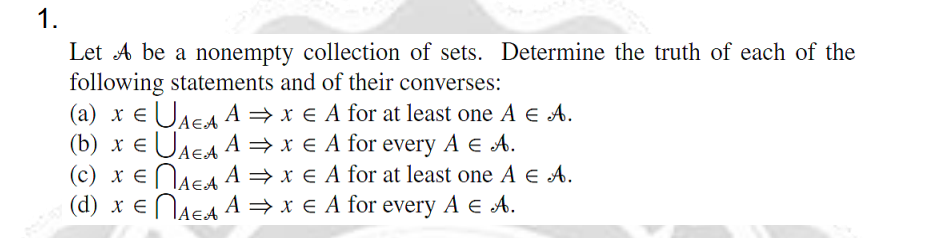 1.
Let A be a nonempty collection of sets. Determine the truth of each of the
following statements and of their converses:
(a) x EUAE A = x € A for at least one A € A.
(b) x e UAEA A = x € A for every A e A.
(c) x ENAEA A = x € A for at least one A e A.
(d) x ENAEA A = x € A for every A e A.
