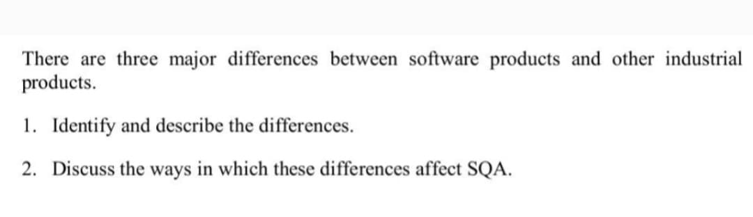 There are three major differences between software products and other industrial
products.
1. Identify and describe the differences.
2. Discuss the ways in which these differences affect SQA.