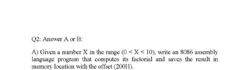 Q2: Answer A or B:
A) Given a number X in the range (0 <X < 10), write an 8086 assembly
language program that computes its factorial and saves the result in
memory location with the offset (200H).
