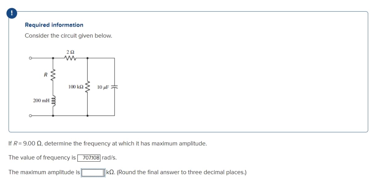 !
Required information
Consider the circuit given below.
282
w
200 mH
R
ell
M
100 ΚΩ
10 μF
If R= 9.00 Q, determine the frequency at which it has maximum amplitude.
The value of frequency is 707.108 rad/s.
The maximum amplitude is
kQ. (Round the final answer to three decimal places.)