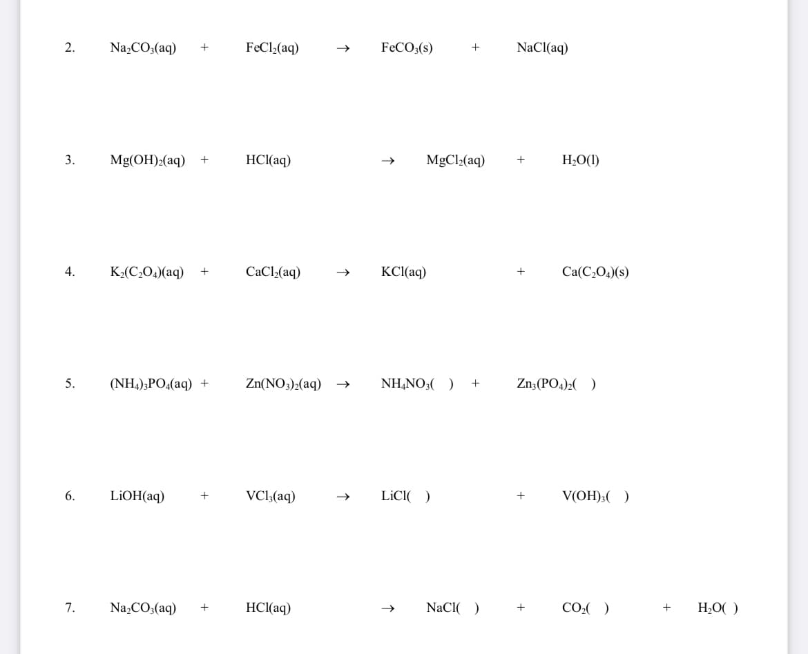 2.
Na,CO;(aq)
+
FeCl»(aq)
FECO;(s)
+
NaCl(aq)
3.
Mg(OH)2(aq)
+
HCl(aq)
MgCl2(aq)
+
H2O(1)
4.
K2(C,O4)(aq)
CaCl,(aq)
KCI(aq)
Ca(C2O4)(s)
+
5.
(NH,);PO4(aq) +
Zn(NO3)2(aq)
NH,NO3( )
+
Zn:(PO4)2( )
6.
LİOH(aq)
VCl;(aq)
LİCI( )
V(OH);( )
+
7.
Na,CO;(aq)
HCl(aq)
NaCl( )
CO:( )
H;O( )
+
