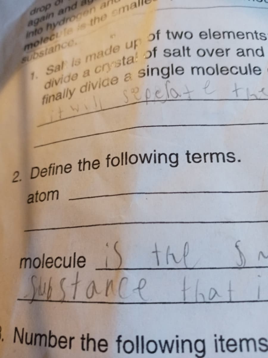 . Number the following items=
again and &
into hydrogen ar
molecule is the smal
substance.
7. Sal is made up
drop o
of two elements
single molecule
finally divide a
sepelate
the
2. Define the following terms.
atom
molecule S thl
Susstance
that
