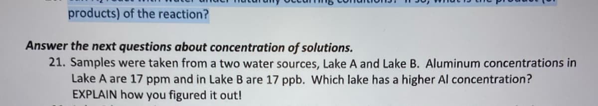 products) of the reaction?
Answer the next questions about concentration of solutions.
21. Samples were taken from a two water sources, Lake A and Lake B. Aluminum concentrations in
Lake A are 17 ppm and in Lake B are 17 ppb. Which lake has a higher Al concentration?
EXPLAIN how you figured it out!
