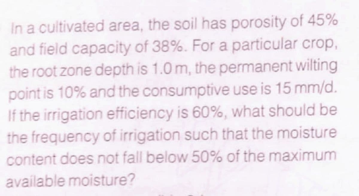 In a cultivated area, the soil has porosity of 45%
and field capacity of 38%. For a particular crop,
the root zone depth is 1.0 m, the permanent wilting
point is 10% and the consumptive use is 15 mm/d.
If the irrigation efficiency is 60%, what should be
the frequency of irrigation such that the moisture
content does not fall below 50% of the maximum
available moisture?
