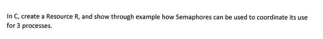 In C, create a Resource R, and show through example how Semaphores can be used to coordinate its use
for 3 processes.
