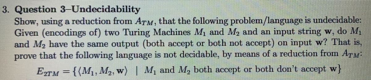 3. Question 3-Undecidability
Show, using a reduction from ATM, that the following problem/language is undecidable:
Given (encodings of) two Turing Machines M1 and M2 and an input string w, do Mị
and M2 have the same output (both accept or both not accept) on input w? That is,
prove that the following language is not decidable, by means of a reduction from Ar
ETM = {(M1, M2, w) |
M, and M, both accept or both don't accept w}
%3D
