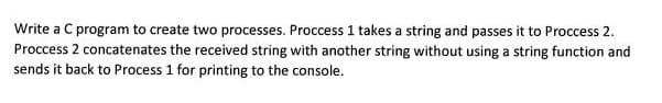 Write a C program to create two processes. Proccess 1 takes a string and passes it to Proccess 2.
Proccess 2 concatenates the received string with another string without using a string function and
sends it back to Process 1 for printing to the console.
