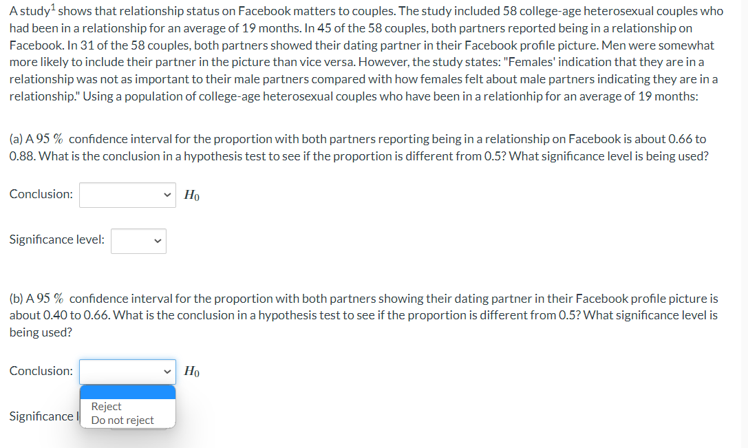 A study¹ shows that relationship status on Facebook matters to couples. The study included 58 college-age heterosexual couples who
had been in a relationship for an average of 19 months. In 45 of the 58 couples, both partners reported being in a relationship on
Facebook. In 31 of the 58 couples, both partners showed their dating partner in their Facebook profile picture. Men were somewhat
more likely to include their partner in the picture than vice versa. However, the study states: "Females' indication that they are in a
relationship was not as important to their male partners compared with how females felt about male partners indicating they are in a
relationship." Using a population of college-age heterosexual couples who have been in a relationhip for an average of 19 months:
(a) A 95% confidence interval for the proportion with both partners reporting being in a relationship on Facebook is about 0.66 to
0.88. What is the conclusion in a hypothesis test to see if the proportion is different from 0.5? What significance level is being used?
Conclusion:
Significance level:
(b) A 95% confidence interval for the proportion with both partners showing their dating partner in their Facebook profile picture is
about 0.40 to 0.66. What is the conclusion in a hypothesis test to see if the proportion is different from 0.5? What significance level is
being used?
Conclusion:
Significance
Ho
Reject
Do not reject
Но