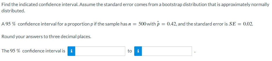 Find the indicated confidence interval. Assume the standard error comes from a bootstrap distribution that is approximately normally
distributed.
A 95% confidence interval for a proportion p if the sample has n = 500 with p = 0.42, and the standard error is SE = 0.02.
Round your answers to three decimal places.
The 95% confidence interval is i
to i