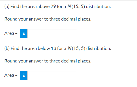 (a) Find the area above 29 for a N(15, 5) distribution.
Round your answer to three decimal places.
Area = i
(b) Find the area below 13 for a N(15, 5) distribution.
Round your answer to three decimal places.
Area =
i