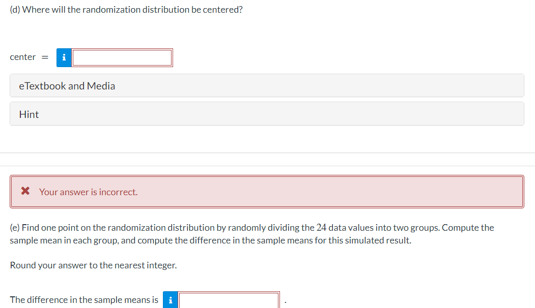 (d) Where will the randomization distribution be centered?
center
i
eTextbook and Media
Hint
* Your answer is incorrect.
(e) Find one point on the randomization distribution by randomly dividing the 24 data values into two groups. Compute the
sample mean in each group, and compute the difference in the sample means for this simulated result.
Round your answer to the nearest integer.
The difference in the sample means is i