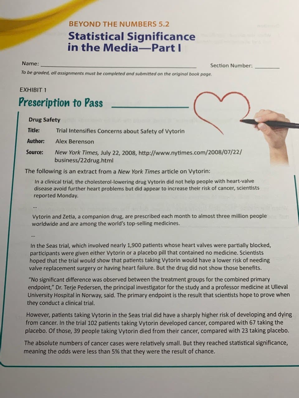 Name:
To be graded, all assignments must be completed and submitted on the original book page.
BEYOND THE NUMBERS 5.2
Statistical Significance
in the Media-Part I
EXHIBIT 1
Prescription to Pass
Drug Safety
Title:
Author:
Source:
Section Number:
***
Trial Intensifies Concerns about Safety of Vytorin
Alex Berenson
New York Times, July 22, 2008, http://www.nytimes.com/2008/07/22/
business/22drug.html
The following is an extract from a New York Times article on Vytorin:
In a clinical trial, the cholesterol-lowering drug Vytorin did not help people with heart-valve
disease avoid further heart problems but did appear to increase their risk of cancer, scientists
reported Monday.
Vytorin and Zetia, a companion drug, are prescribed each month to almost three million people un
worldwide and are among the world's top-selling medicines.
In the Seas trial, which involved nearly 1,900 patients whose heart valves were partially blocked,
participants were given either Vytorin or a placebo pill that contained no medicine. Scientists
hoped that the trial would show that patients taking Vytorin would have a lower risk of needing
valve replacement surgery or having heart failure. But the drug did not show those benefits.
"No significant difference was observed between the treatment groups for the combined primary
endpoint," Dr. Terje Pedersen, the principal investigator for the study and a professor medicine at Ulleval
University Hospital in Norway, said. The primary endpoint is the result that scientists hope to prove when
they conduct a clinical trial.
However, patients taking Vytorin in the Seas trial did have a sharply higher risk of developing and dying
from cancer. In the trial 102 patients taking Vytorin developed cancer, compared with 67 taking the
placebo. Of those, 39 people taking Vytorin died from their cancer, compared with 23 taking placebo.
The absolute numbers of cancer cases were relatively small. But they reached statistical significance,
meaning the odds were less than 5% that they were the result of chance.