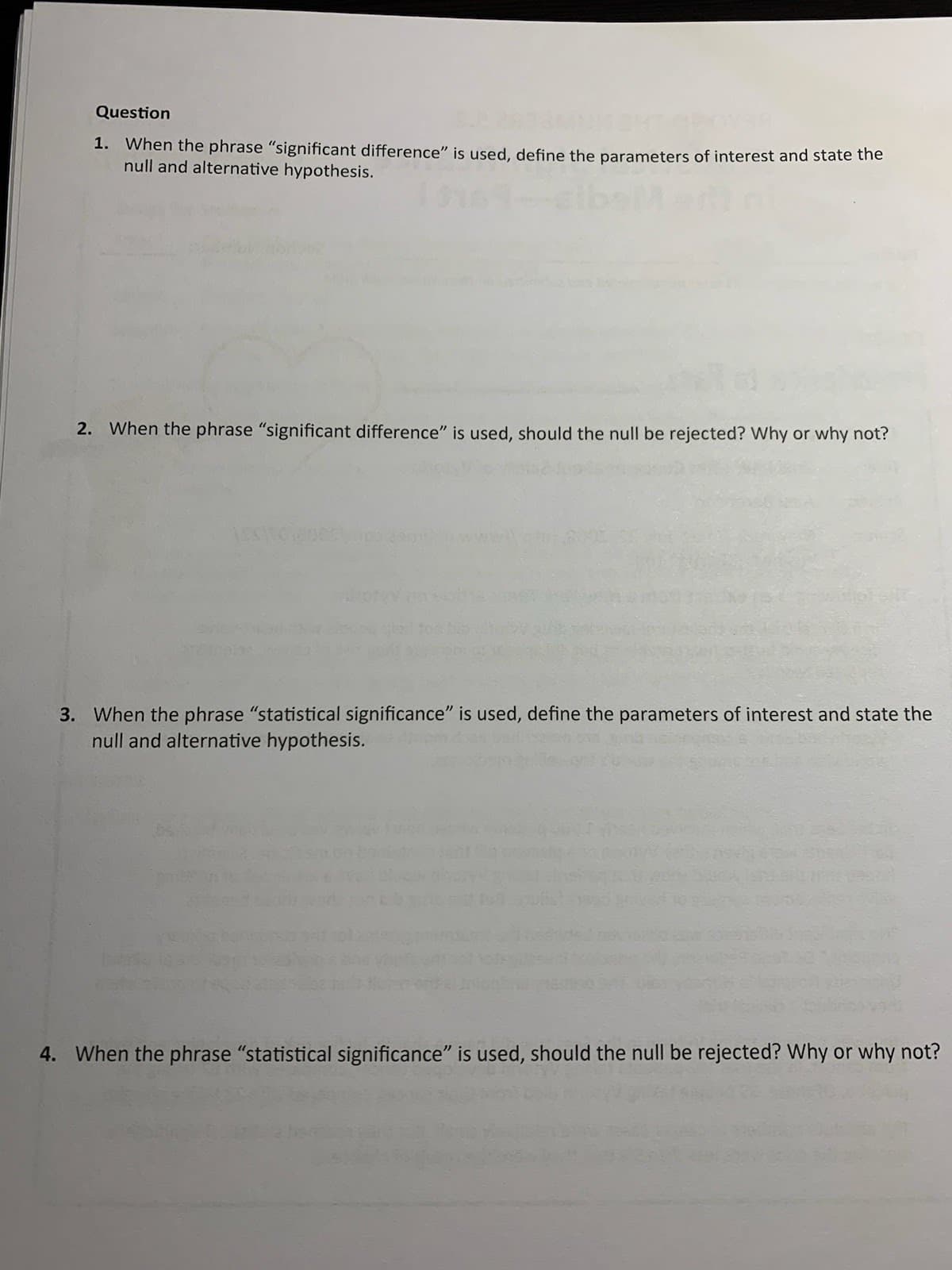 Question
1. When the phrase "significant difference" is used, define the parameters of interest and state the
null and alternative hypothesis.
2. When the phrase "significant difference" is used, should the null be rejected? Why or why not?
ASSO
3. When the phrase "statistical significance" is used, define the parameters of interest and state the
null and alternative hypothesis.
4. When the phrase "statistical significance" is used, should the null be rejected? Why or why not?