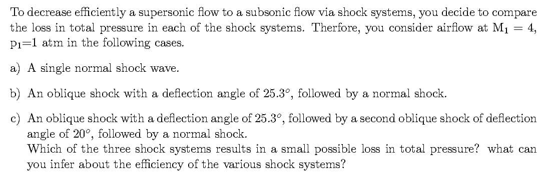 To decrease efficiently a supersonic flow to a subsonic flow via shock systems, you decide to compare
the loss in total pressure in each of the shock systems. Therfore, you consider airflow at M1 = 4,
P1=1 atm in the following cases.
a) A single normal shock wave.
b) An oblique shock with a deflection angle of 25.3°, followed by a normal shock.
c) An oblique shock with a deflection angle of 25.3°, followed by a second oblique shock of deflection
angle of 20°, followed by a normal shock.
Which of the three shock systems results in a small possible loss in total pressure? what can
you infer about the efficiency of the various shock systems?
