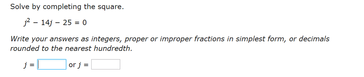 Solve by completing the square.
j? - 14j – 25 = 0
Write your answers as integers, proper or improper fractions in simplest form, or decimals
rounded to the nearest hundredth.
j =
or j =
