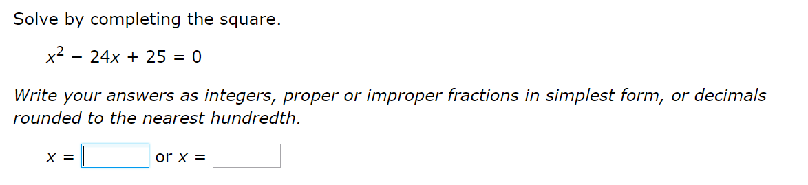 Solve by completing the square.
x2
24x + 25 = 0
Write your answers as integers, proper or improper fractions in simplest form, or decimals
rounded to the nearest hundredth.
X =
or x =
