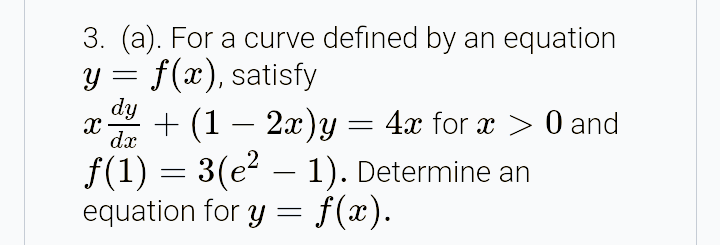 3. (a). For a curve defined by an equation
y = f(x), satisfy
dy
+ (1 – 2x)y = 4x for x > 0 and
dx
f(1) = 3(e – 1). Determine an
equation for y = f(x).
