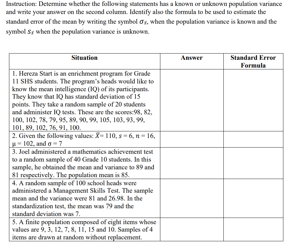 Instruction: Determine whether the following statements has a known or unknown population variance
and write your answer on the second column. Identify also the formula to be used to estimate the
standard error of the mean by writing the symbol 0x, when the population variance is known and the
symbol Sz when the population variance is unknown.
Situation
Answer
Standard Error
Formula
1. Hereza Start is an enrichment program for Grade
11 SHS students. The program's heads would like to
know the mean intelligence (IQ) of its participants.
They know that IQ has standard deviation of 15
points. They take a random sample of 20 students
and administer IQ tests. These are the scores:98, 82,
100, 102, 78, 79, 95, 89, 90, 99, 105, 103, 93, 99,
101, 89, 102, 76, 91, 100.
2. Given the following values: X= 110, s = 6, n= 16,
µ = 102, and o = 7
3. Joel administered a mathematics achievement test
to a random sample of 40 Grade 10 students. In this
sample, he obtained the mean and variance to 89 and
81 respectively. The population mean is 85.
4. A random sample of 100 school heads were
administered a Management Skills Test. The sample
mean and the variance were 81 and 26.98. In the
standardization test, the mean was 79 and the
standard deviation was 7.
5. A finite population composed of eight items whose
values are 9, 3, 12, 7, 8, 11, 15 and 10. Samples of 4
items are drawn at random without replacement.
