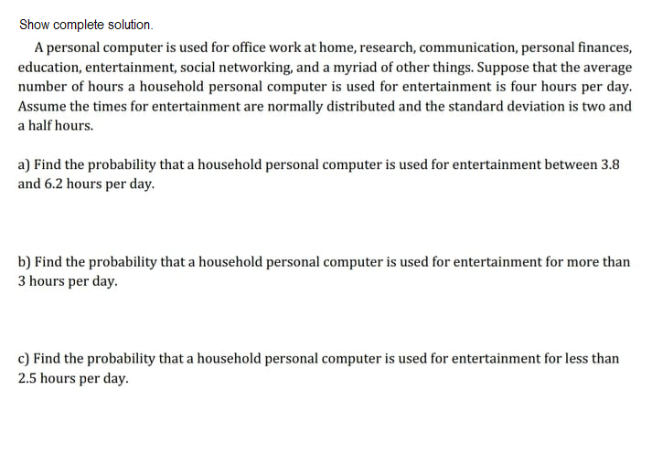 Show complete solution.
A personal computer is used for office work at home, research, communication, personal finances,
education, entertainment, social networking, and a myriad of other things. Suppose that the average
number of hours a household personal computer is used for entertainment is four hours per day.
Assume the times for entertainment are normally distributed and the standard deviation is two and
a half hours.
a) Find the probability that a household personal computer is used for entertainment between 3.8
and 6.2 hours per day.
b) Find the probability that a household personal computer is used for entertainment for more than
3 hours per day.
c) Find the probability that a household personal computer is used for entertainment for less than
2.5 hours per day.
