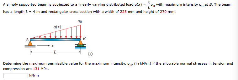 A simply supported beam is subjected to a linearly varying distributed load q(x) = 9, with maximum intensity qo at B. The beam
has a length L = 4 m and rectangular cross section with a width of 225 mm and height of 270 mm.
90
q(x)
В
-L-
Determine the maximum permissible value for the maximum intensity, 9o. (in kN/m) if the allowable normal stresses in tension and
compression are 131 MPa.
kN/m
