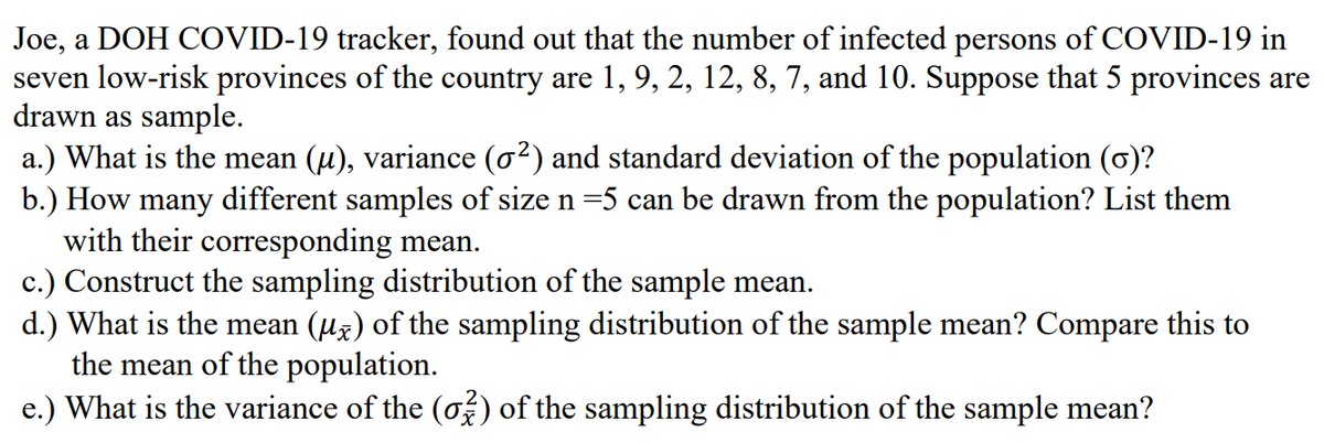 Joe, a DOH COVID-19 tracker, found out that the number of infected persons of COVID-19 in
seven low-risk provinces of the country are 1, 9, 2, 12, 8, 7, and 10. Suppose that 5 provinces are
drawn as sample.
a.) What is the mean (u), variance (o²) and standard deviation of the population (0)?
b.) How many different samples of size n =5 can be drawn from the population? List them
with their corresponding mean.
c.) Construct the sampling distribution of the sample mean.
d.) What is the mean (uz) of the sampling distribution of the sample mean? Compare this to
the mean of the population.
e.) What is the variance of the (o) of the sampling distribution of the sample mean?
