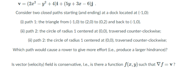 v = (2x2 – y² + 4)i+ (5y + 3x – 6)j .
Consider two closed paths starting (and ending) at a dock located at (-1,0):
(i) path 1: the triangle from (-1,0) to (2,0) to (0,2) and back to (-1,0).
(ii) path 2: the circle of radius 1 centered at (0,0), traversed counter-clockwise;
(ii) path 2: the circle of radius 1 centered at (0,0), traversed counter-clockwise;
Which path would cause a rower to give more effort (i.e., produce a larger hindrance)?
Is vector (velocity) field is conservative, I.e., is there a function f(x, y) such that Vf = v ?
