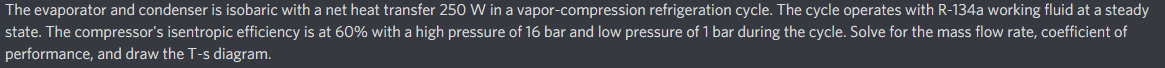 The evaporator and condenser is isobaric with a net heat transfer 250 W in a vapor-compression refrigeration cycle. The cycle operates with R-134a working fluid at a steady
state. The compressor's isentropic efficiency is at 60% with a high pressure of 16 bar and low pressure of 1 bar during the cycle. Solve for the mass flow rate, coefficient of
performance, and draw the T-s diagram.
