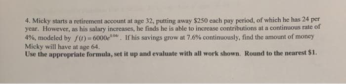 4. Micky starts a retirement account at age 32, putting away $250 each pay period, of which he has 24 per
year. However, as his salary increases, he finds he is able to increase contributions at a continuous rate of
4%, modeled by f(1)= 6000e0. If his savings grow at 7.6% continuously, find the amount of money
Micky will have at age 64.
Use the appropriate formula, set it up and evaluate with all work shown. Round to the nearest $1.
