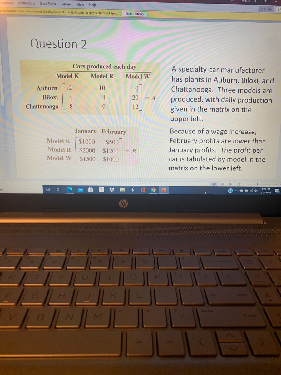 ansitions
Animations
Slide Show
Review
View
Help
the Internet can contain viruses Unless you need to edit, it's safer to stay in Protected View.
& Share
Enable Editing
Question 2
Cars produced each day
A specialty-car manufacturer
has plants in Auburn, Biloxi, and
Chattanooga. Three models are
produced, with daily production
Model K
Model R
Model W
Auburn
12
10
Biloxi
4
20 = A
Chattanooga
8.
9.
12
given in the matrix on the
upper left.
January February
Because of a wage increase,
February profits are lower than
January profits. The profit per
car is tabulated by model in the
Model K
$1000
$500
Model R
$2000
$1200
В
Model W
$1500
$1000
matrix on the lower left.
arch
301 PM
(?)
5/21/2021
wck
R
TYU
pause
VB
M.
7ww7
